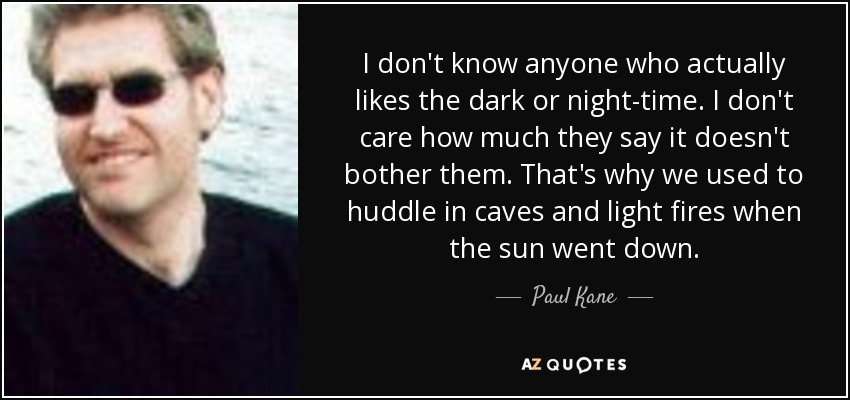 I don't know anyone who actually likes the dark or night-time. I don't care how much they say it doesn't bother them. That's why we used to huddle in caves and light fires when the sun went down. - Paul Kane
