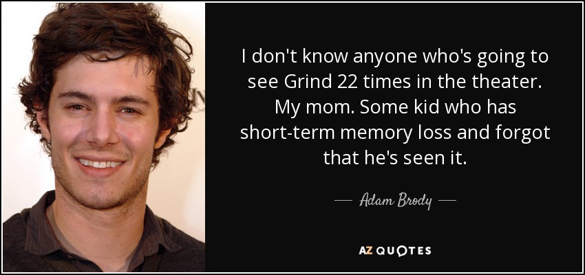 I don't know anyone who's going to see Grind 22 times in the theater. My mom. Some kid who has short-term memory loss and forgot that he's seen it. - Adam Brody