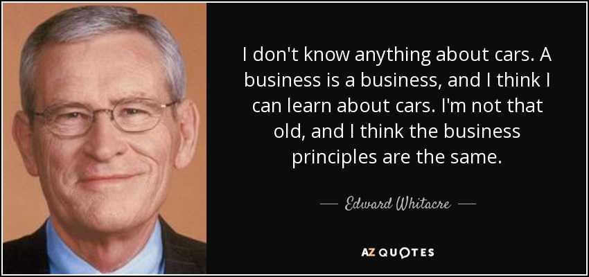 I don't know anything about cars. A business is a business, and I think I can learn about cars. I'm not that old, and I think the business principles are the same. - Edward Whitacre, Jr.