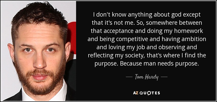 I don't know anything about god except that it's not me. So, somewhere between that acceptance and doing my homework and being competitive and having ambition and loving my job and observing and reflecting my society, that's where I find the purpose. Because man needs purpose. - Tom Hardy