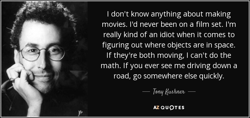 I don't know anything about making movies. I'd never been on a film set. I'm really kind of an idiot when it comes to figuring out where objects are in space. If they're both moving, I can't do the math. If you ever see me driving down a road, go somewhere else quickly. - Tony Kushner