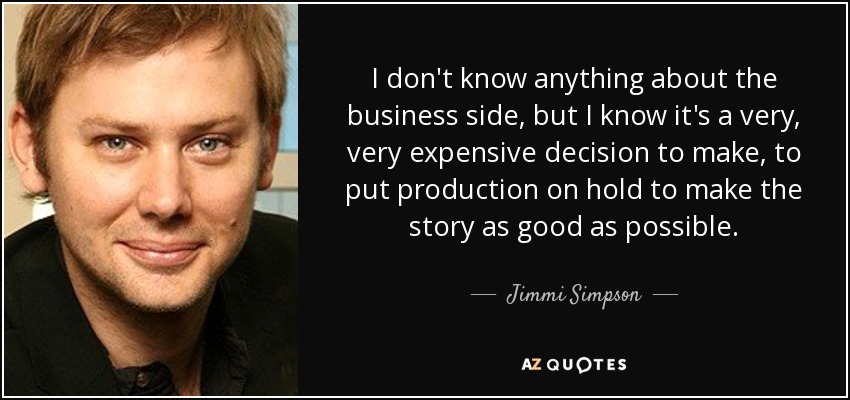 I don't know anything about the business side, but I know it's a very, very expensive decision to make, to put production on hold to make the story as good as possible. - Jimmi Simpson
