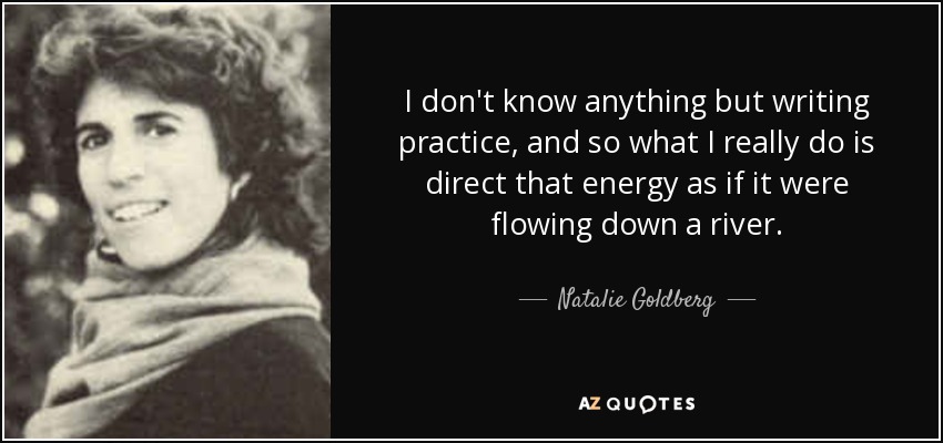 I don't know anything but writing practice, and so what I really do is direct that energy as if it were flowing down a river. - Natalie Goldberg
