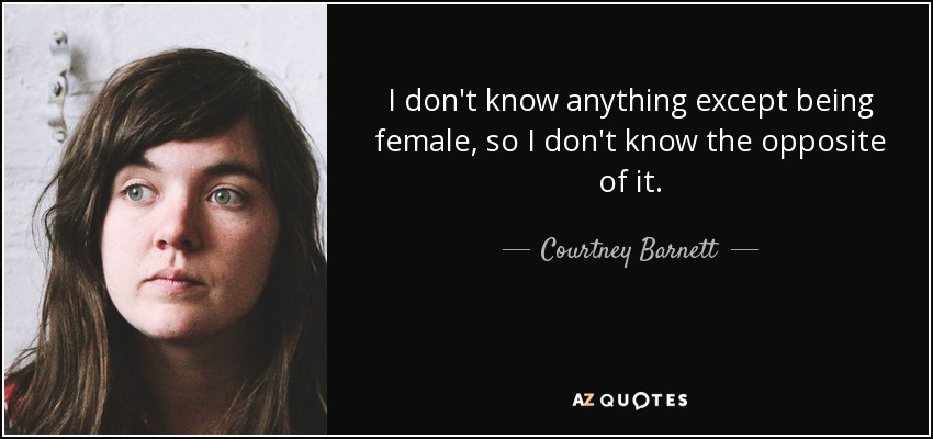 I don't know anything except being female, so I don't know the opposite of it. - Courtney Barnett