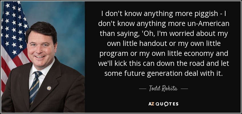 I don't know anything more piggish - I don't know anything more un-American than saying, 'Oh, I'm worried about my own little handout or my own little program or my own little economy and we'll kick this can down the road and let some future generation deal with it. - Todd Rokita