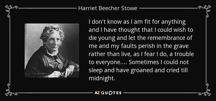 I don't know as I am fit for anything and I have thought that I could wish to die young and let the remembrance of me and my faults perish in the grave rather than live, as I fear I do, a trouble to everyone.... Sometimes I could not sleep and have groaned and cried till midnight. - Harriet Beecher Stowe