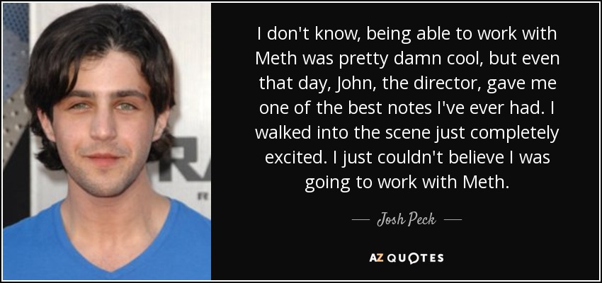 I don't know, being able to work with Meth was pretty damn cool, but even that day, John, the director, gave me one of the best notes I've ever had. I walked into the scene just completely excited. I just couldn't believe I was going to work with Meth. - Josh Peck