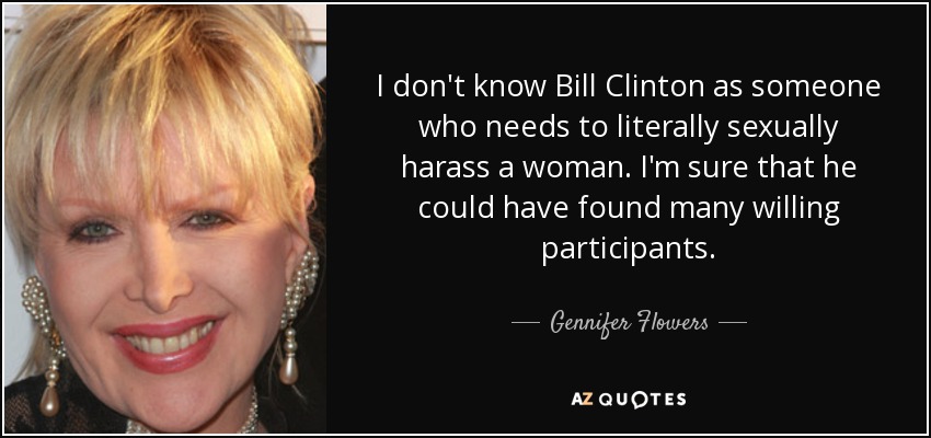 I don't know Bill Clinton as someone who needs to literally sexually harass a woman. I'm sure that he could have found many willing participants. - Gennifer Flowers