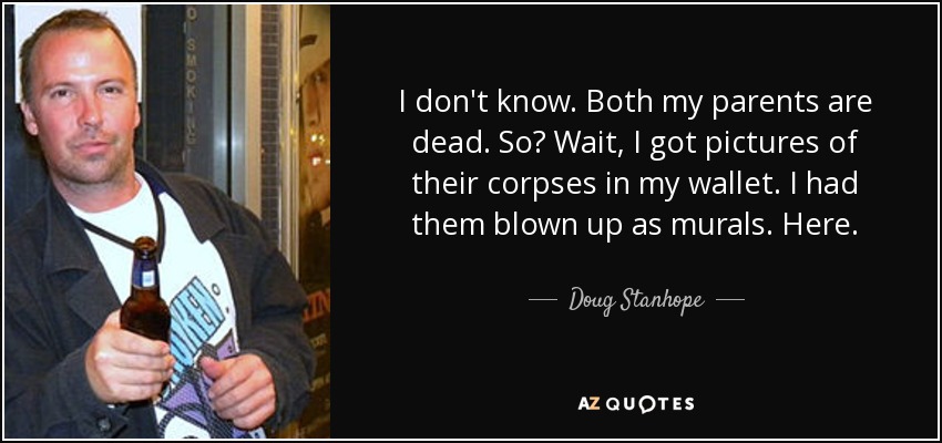 I don't know. Both my parents are dead. So? Wait, I got pictures of their corpses in my wallet. I had them blown up as murals. Here. - Doug Stanhope