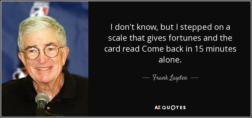 I don't know, but I stepped on a scale that gives fortunes and the card read Come back in 15 minutes alone. - Frank Layden