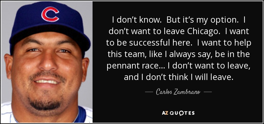 I don’t know. But it’s my option. I don’t want to leave Chicago. I want to be successful here. I want to help this team, like I always say, be in the pennant race… I don’t want to leave, and I don’t think I will leave. - Carlos Zambrano