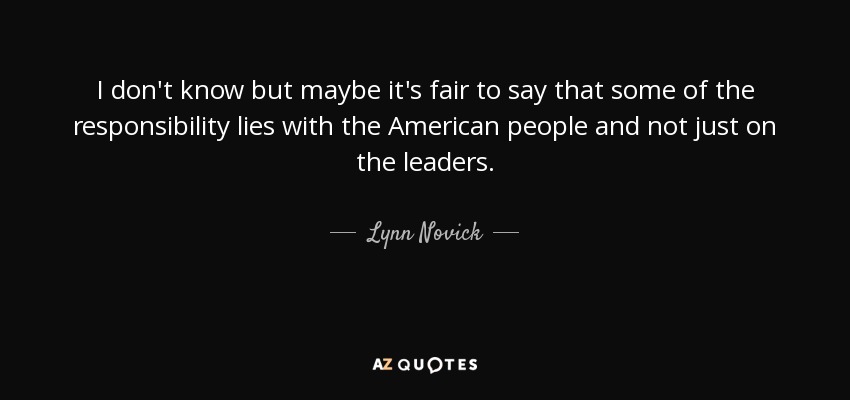 I don't know but maybe it's fair to say that some of the responsibility lies with the American people and not just on the leaders. - Lynn Novick