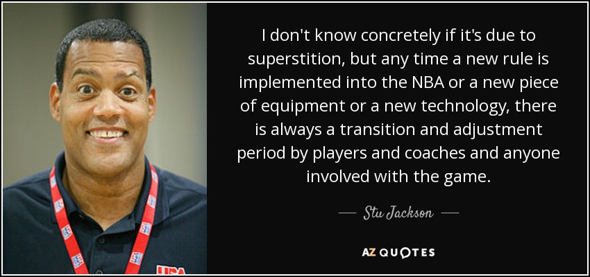 I don't know concretely if it's due to superstition, but any time a new rule is implemented into the NBA or a new piece of equipment or a new technology, there is always a transition and adjustment period by players and coaches and anyone involved with the game. - Stu Jackson