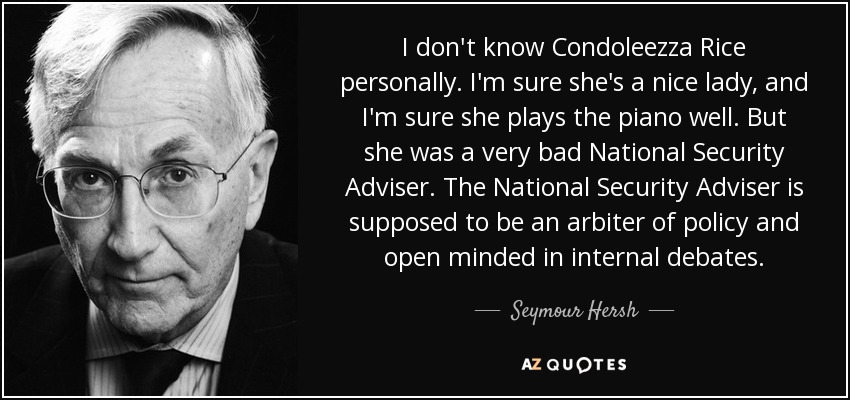 I don't know Condoleezza Rice personally. I'm sure she's a nice lady, and I'm sure she plays the piano well. But she was a very bad National Security Adviser. The National Security Adviser is supposed to be an arbiter of policy and open minded in internal debates. - Seymour Hersh