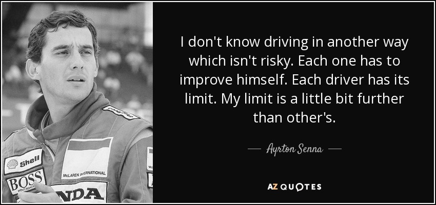 I don't know driving in another way which isn't risky. Each one has to improve himself. Each driver has its limit. My limit is a little bit further than other's. - Ayrton Senna