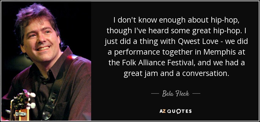 I don't know enough about hip-hop, though I've heard some great hip-hop. I just did a thing with Qwest Love - we did a performance together in Memphis at the Folk Alliance Festival, and we had a great jam and a conversation. - Bela Fleck