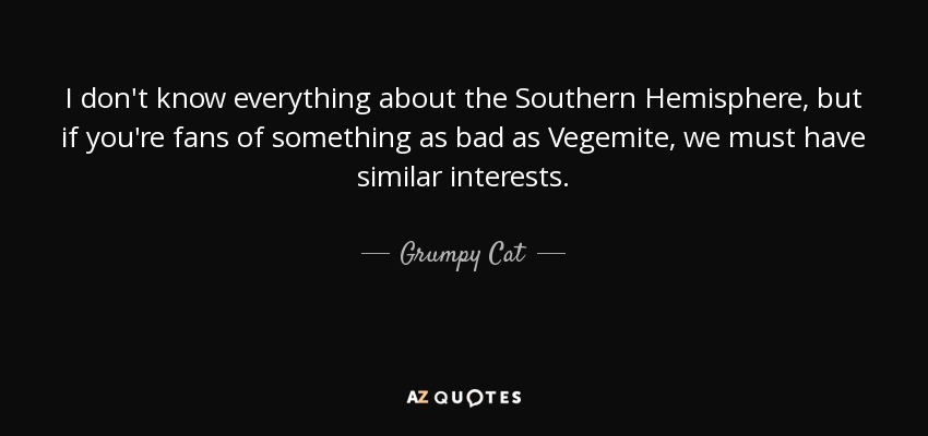 I don't know everything about the Southern Hemisphere, but if you're fans of something as bad as Vegemite, we must have similar interests. - Grumpy Cat