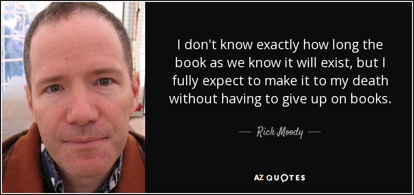 I don't know exactly how long the book as we know it will exist, but I fully expect to make it to my death without having to give up on books. - Rick Moody