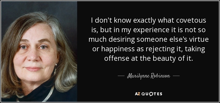 I don't know exactly what covetous is, but in my experience it is not so much desiring someone else's virtue or happiness as rejecting it, taking offense at the beauty of it. - Marilynne Robinson