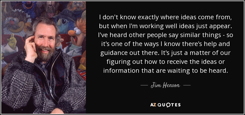 I don't know exactly where ideas come from, but when I'm working well ideas just appear. I've heard other people say similar things - so it's one of the ways I know there's help and guidance out there. It's just a matter of our figuring out how to receive the ideas or information that are waiting to be heard. - Jim Henson