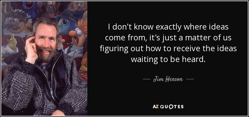 I don't know exactly where ideas come from, it's just a matter of us figuring out how to receive the ideas waiting to be heard. - Jim Henson