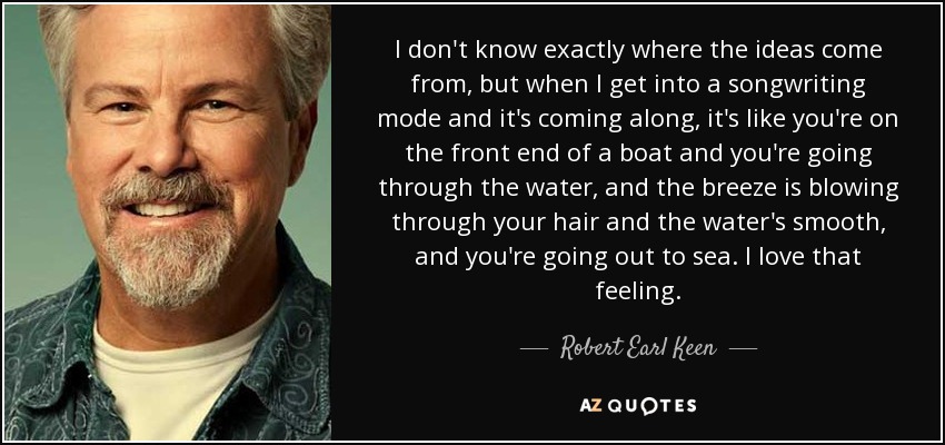 I don't know exactly where the ideas come from, but when I get into a songwriting mode and it's coming along, it's like you're on the front end of a boat and you're going through the water, and the breeze is blowing through your hair and the water's smooth, and you're going out to sea. I love that feeling. - Robert Earl Keen