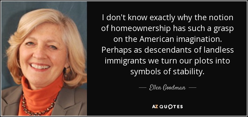 I don't know exactly why the notion of homeownership has such a grasp on the American imagination. Perhaps as descendants of landless immigrants we turn our plots into symbols of stability. - Ellen Goodman