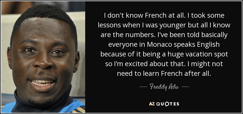 I don't know French at all. I took some lessons when I was younger but all I know are the numbers. I've been told basically everyone in Monaco speaks English because of it being a huge vacation spot so I'm excited about that. I might not need to learn French after all. - Freddy Adu