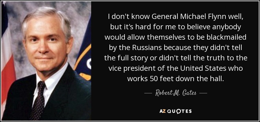 I don't know General Michael Flynn well, but it's hard for me to believe anybody would allow themselves to be blackmailed by the Russians because they didn't tell the full story or didn't tell the truth to the vice president of the United States who works 50 feet down the hall. - Robert M. Gates
