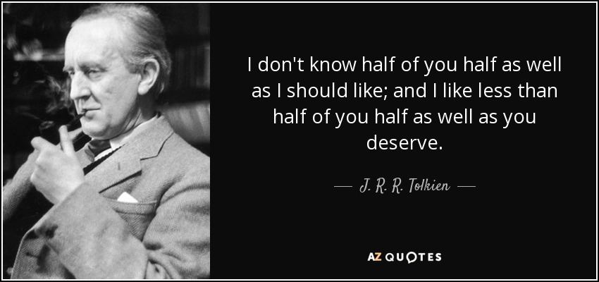 I don't know half of you half as well as I should like; and I like less than half of you half as well as you deserve. - J. R. R. Tolkien