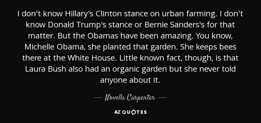I don't know Hillary's Clinton stance on urban farming. I don't know Donald Trump's stance or Bernie Sanders's for that matter. But the Obamas have been amazing. You know, Michelle Obama, she planted that garden. She keeps bees there at the White House. Little known fact, though, is that Laura Bush also had an organic garden but she never told anyone about it. - Novella Carpenter