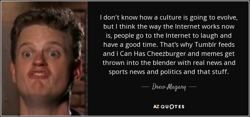 I don't know how a culture is going to evolve, but I think the way the Internet works now is, people go to the Internet to laugh and have a good time. That's why Tumblr feeds and I Can Has Cheezburger and memes get thrown into the blender with real news and sports news and politics and that stuff. - Drew Magary