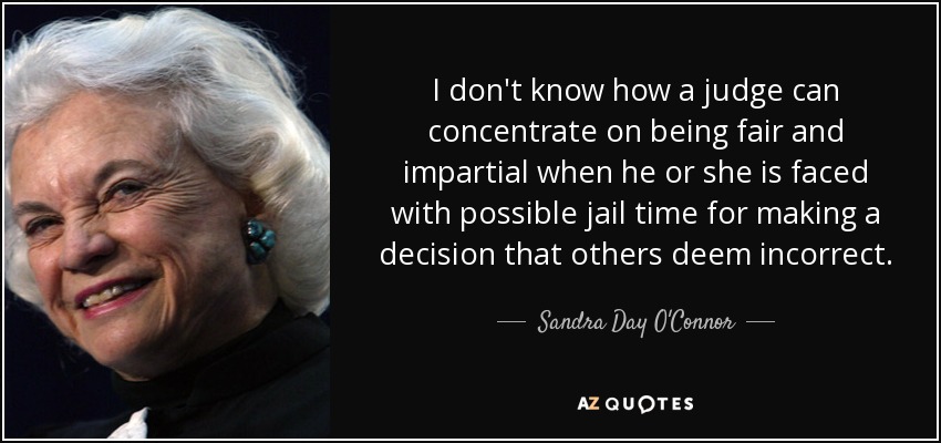 I don't know how a judge can concentrate on being fair and impartial when he or she is faced with possible jail time for making a decision that others deem incorrect. - Sandra Day O'Connor