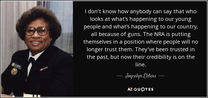 I don't know how anybody can say that who looks at what's happening to our young people and what's happening to our country, all because of guns. The NRA is putting themselves in a position where people will no longer trust them. They've been trusted in the past, but now their credibility is on the line. - Joycelyn Elders
