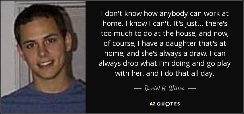 I don't know how anybody can work at home. I know I can't. It's just... there's too much to do at the house, and now, of course, I have a daughter that's at home, and she's always a draw. I can always drop what I'm doing and go play with her, and I do that all day. - Daniel H. Wilson