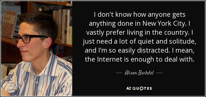 I don't know how anyone gets anything done in New York City. I vastly prefer living in the country. I just need a lot of quiet and solitude, and I'm so easily distracted. I mean, the Internet is enough to deal with. - Alison Bechdel