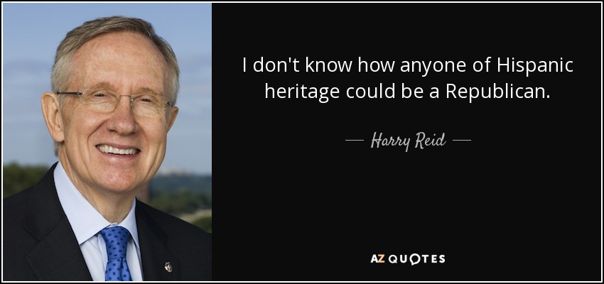 I don't know how anyone of Hispanic heritage could be a Republican. - Harry Reid