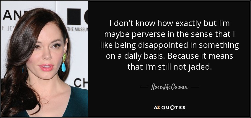 I don't know how exactly but I'm maybe perverse in the sense that I like being disappointed in something on a daily basis. Because it means that I'm still not jaded. - Rose McGowan