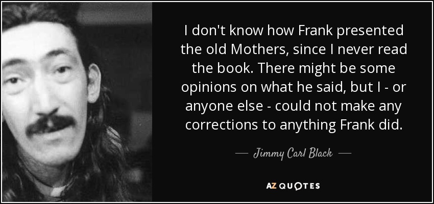 I don't know how Frank presented the old Mothers, since I never read the book. There might be some opinions on what he said, but I - or anyone else - could not make any corrections to anything Frank did. - Jimmy Carl Black