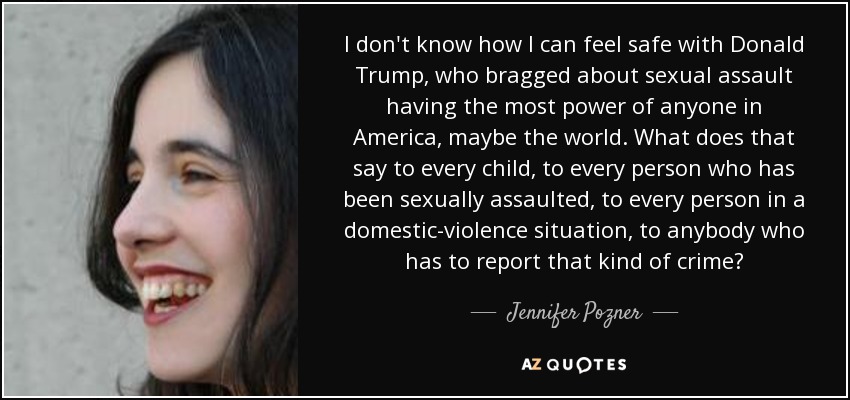 I don't know how I can feel safe with Donald Trump, who bragged about sexual assault having the most power of anyone in America, maybe the world. What does that say to every child, to every person who has been sexually assaulted, to every person in a domestic-violence situation, to anybody who has to report that kind of crime? - Jennifer Pozner