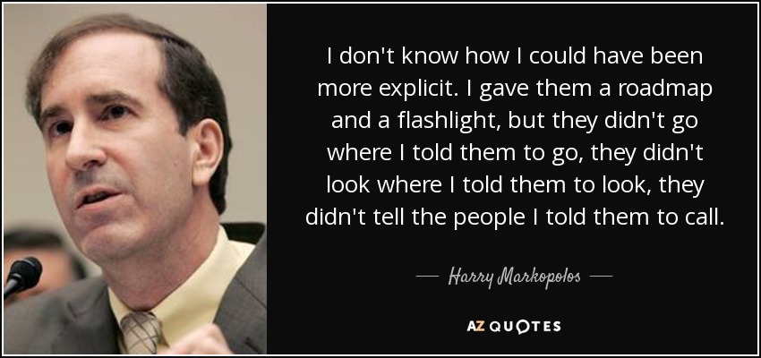 I don't know how I could have been more explicit. I gave them a roadmap and a flashlight, but they didn't go where I told them to go, they didn't look where I told them to look, they didn't tell the people I told them to call. - Harry Markopolos