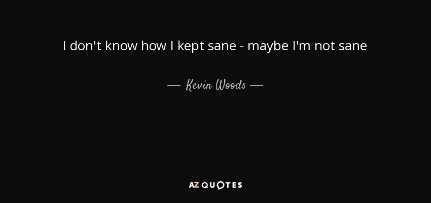 I don't know how I kept sane - maybe I'm not sane - Kevin Woods
