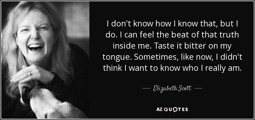 I don't know how I know that, but I do. I can feel the beat of that truth inside me. Taste it bitter on my tongue. Sometimes, like now, I didn't think I want to know who I really am. - Elizabeth Scott