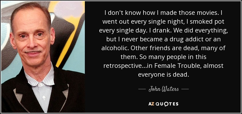 I don't know how I made those movies. I went out every single night, I smoked pot every single day. I drank. We did everything, but I never became a drug addict or an alcoholic. Other friends are dead, many of them. So many people in this retrospective...in Female Trouble, almost everyone is dead. - John Waters