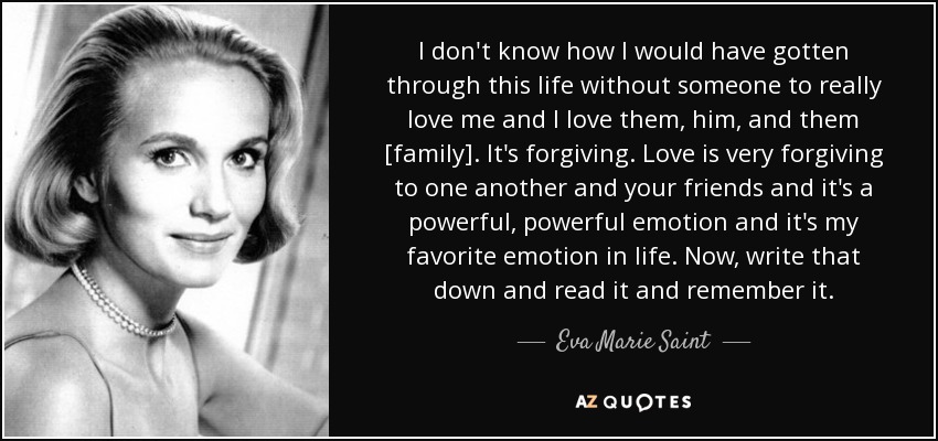I don't know how I would have gotten through this life without someone to really love me and I love them, him, and them [family]. It's forgiving. Love is very forgiving to one another and your friends and it's a powerful, powerful emotion and it's my favorite emotion in life. Now, write that down and read it and remember it. - Eva Marie Saint