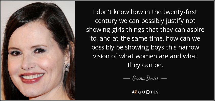 I don't know how in the twenty-first century we can possibly justify not showing girls things that they can aspire to, and at the same time, how can we possibly be showing boys this narrow vision of what women are and what they can be. - Geena Davis