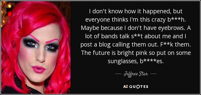 I don't know how it happened, but everyone thinks I'm this crazy b***h. Maybe because I don't have eyebrows. A lot of bands talk s**t about me and I post a blog calling them out. F**k them. The future is bright pink so put on some sunglasses, b****es. - Jeffree Star