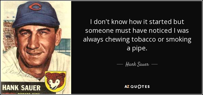 I don't know how it started but someone must have noticed I was always chewing tobacco or smoking a pipe. - Hank Sauer