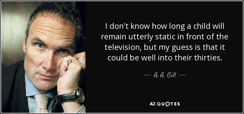 I don't know how long a child will remain utterly static in front of the television, but my guess is that it could be well into their thirties. - A. A. Gill