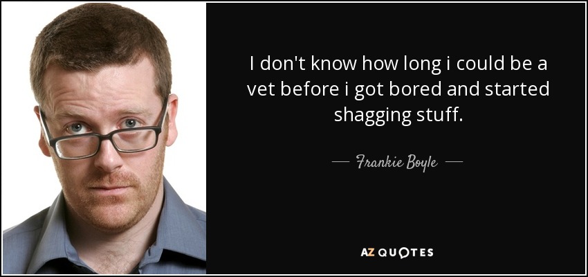 I don't know how long i could be a vet before i got bored and started shagging stuff. - Frankie Boyle